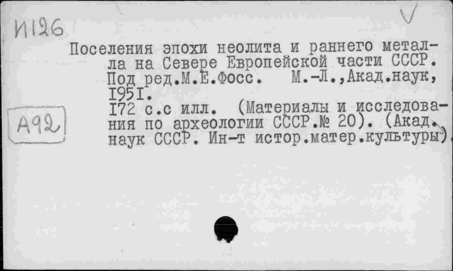 ﻿ИІІ6
Поселения эпохи неолита и раннего металла на Севере Европейской части СССР. Под ред.М.Е.Фосс.	М.-Л.,Акад.наук,
1951.
172 с.с илл. (Материалы и исследова-AA9J ния по археологии СССР.№ 20). (Акад., J наук СССР. Ин-т истор.матер.культурьг)